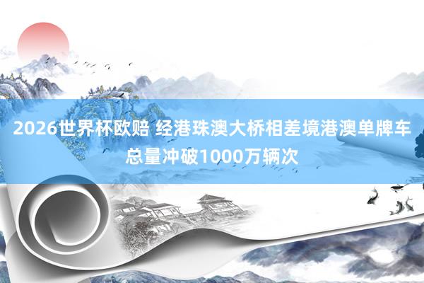 2026世界杯欧赔 经港珠澳大桥相差境港澳单牌车总量冲破1000万辆次
