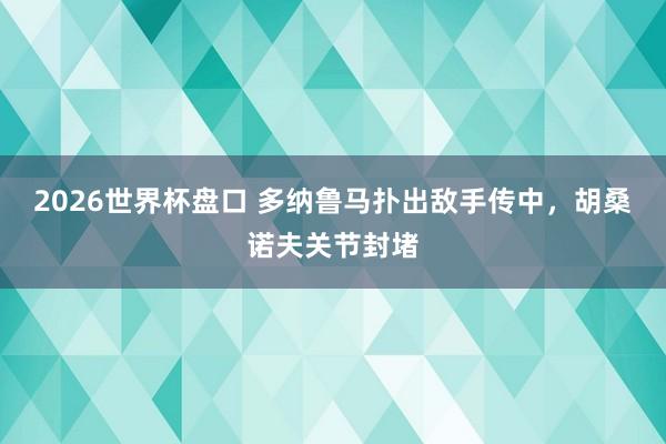 2026世界杯盘口 多纳鲁马扑出敌手传中，胡桑诺夫关节封堵
