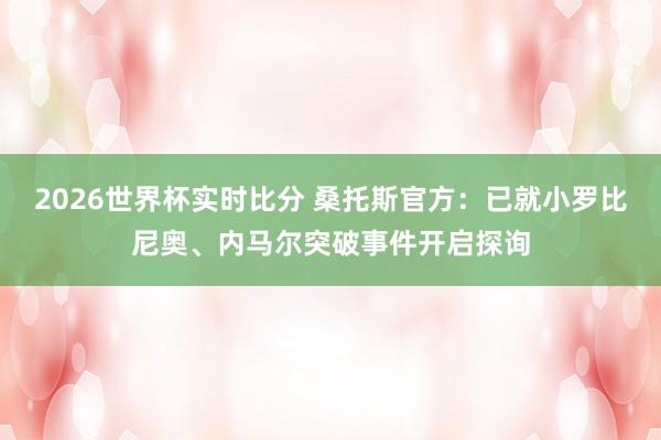 2026世界杯实时比分 桑托斯官方：已就小罗比尼奥、内马尔突破事件开启探询