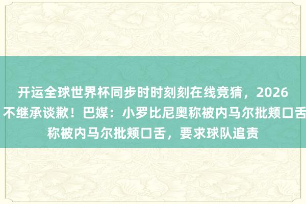 开运全球世界杯同步时时刻刻在线竞猜，2026世界杯文字直播 不继承谈歉！巴媒：小罗比尼奥称被内马尔批颊口舌，要求球队追责