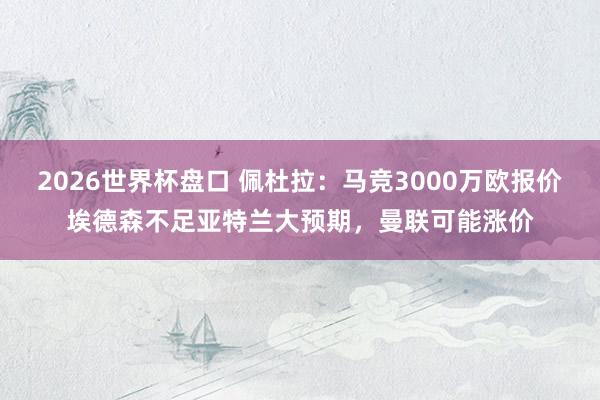 2026世界杯盘口 佩杜拉:马竞3000万欧报价埃德森不足亚特兰大预期,曼联可能涨价