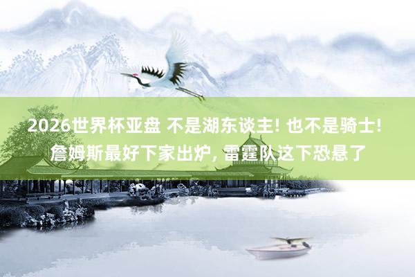 2026世界杯亚盘 不是湖东谈主! 也不是骑士! 詹姆斯最好下家出炉， 雷霆队这下恐悬了
