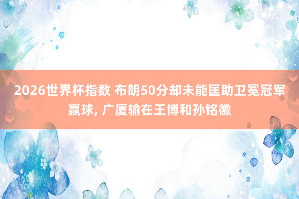 2026世界杯指数 布朗50分却未能匡助卫冕冠军赢球， 广厦输在王博和孙铭徽