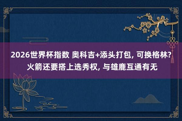 2026世界杯指数 奥科吉+添头打包, 可换格林? 火箭还要搭上选秀权, 与雄鹿互通有无