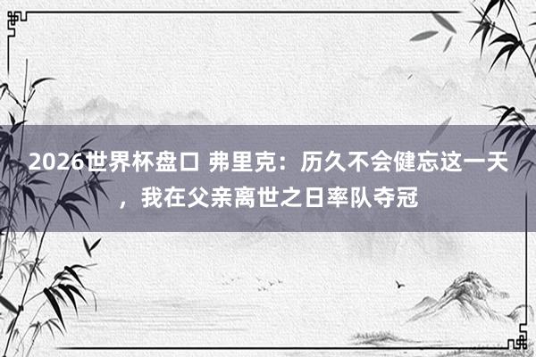 2026世界杯盘口 弗里克：历久不会健忘这一天，我在父亲离世之日率队夺冠