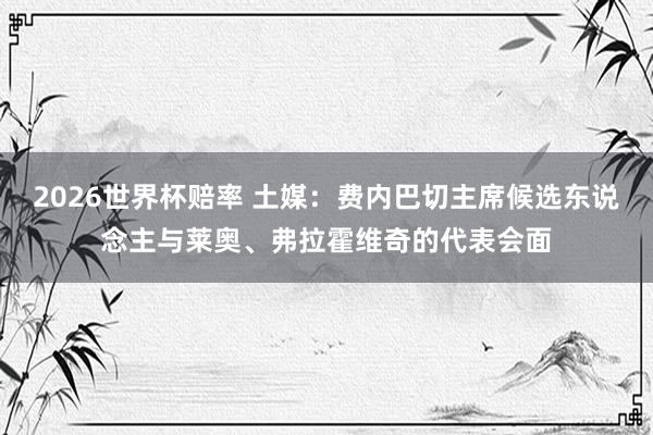 2026世界杯赔率 土媒：费内巴切主席候选东说念主与莱奥、弗拉霍维奇的代表会面