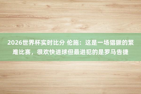 2026世界杯实时比分 伦施:这是一场猖獗的繁难比赛,很欢快进球但最进犯的是罗马告捷