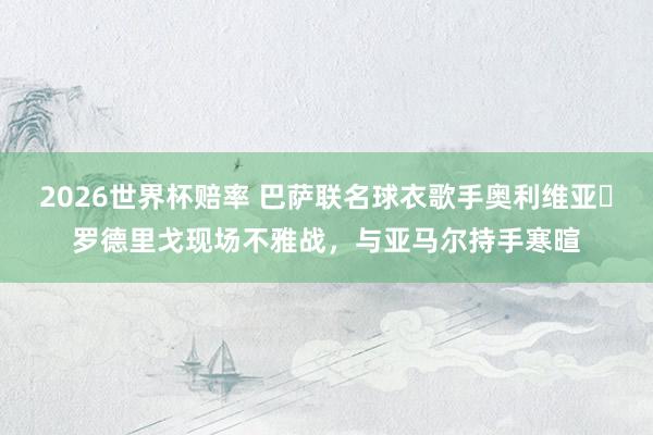 2026世界杯赔率 巴萨联名球衣歌手奥利维亚・罗德里戈现场不雅战,与亚马尔持手寒暄