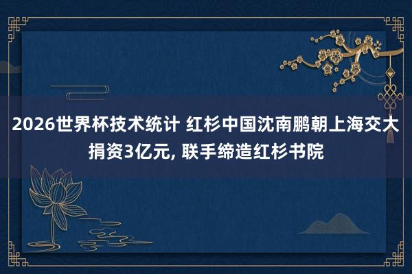 2026世界杯技术统计 红杉中国沈南鹏朝上海交大捐资3亿元， 联手缔造红杉书院