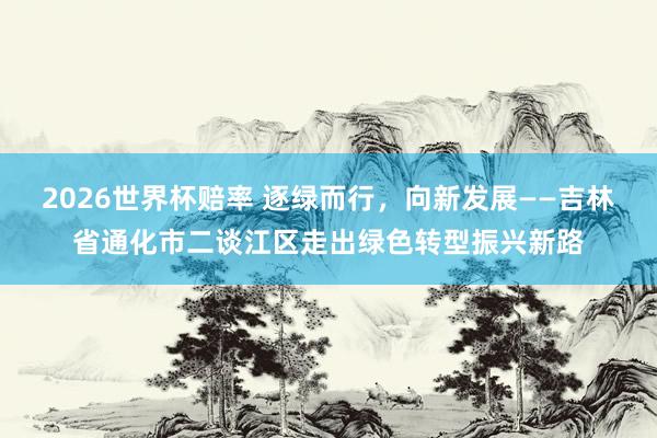 2026世界杯赔率 逐绿而行，向新发展——吉林省通化市二谈江区走出绿色转型振兴新路