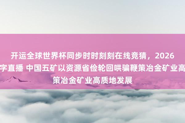 开运全球世界杯同步时时刻刻在线竞猜，2026世界杯文字直播 中国五矿以资源省俭轮回哄骗鞭策冶金矿业高质地发展