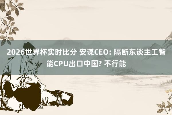 2026世界杯实时比分 安谋CEO: 隔断东谈主工智能CPU出口中国? 不行能