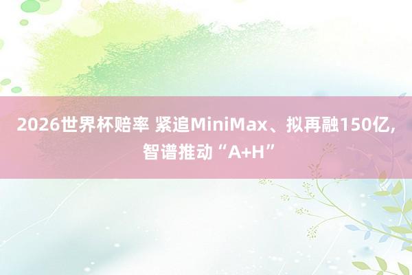2026世界杯赔率 紧追MiniMax、拟再融150亿， 智谱推动“A+H”