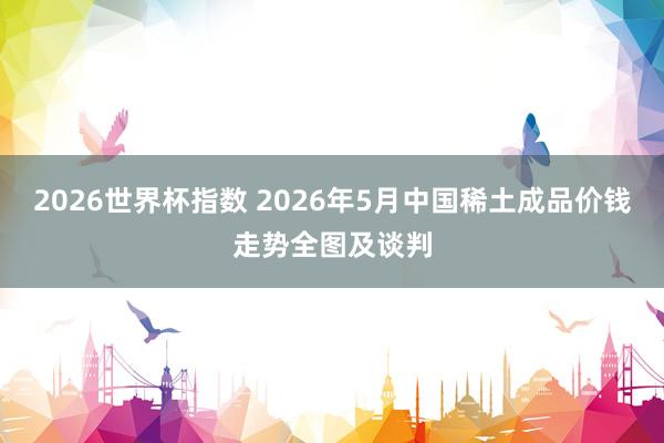 2026世界杯指数 2026年5月中国稀土成品价钱走势全图及谈判