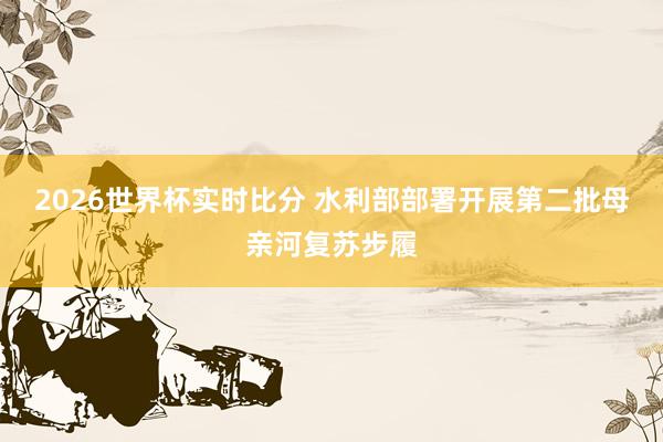 2026世界杯实时比分 水利部部署开展第二批母亲河复苏步履