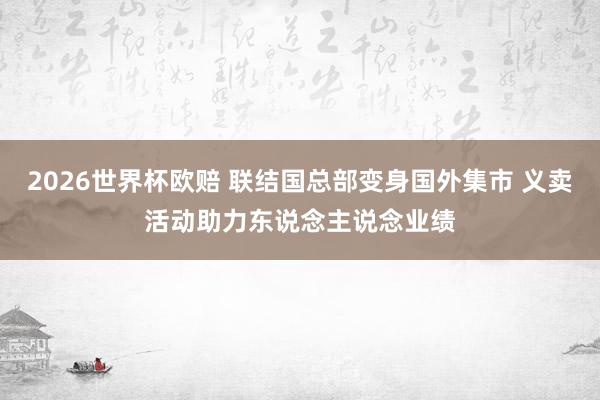 2026世界杯欧赔 联结国总部变身国外集市 义卖活动助力东说念主说念业绩