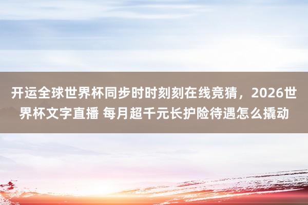 开运全球世界杯同步时时刻刻在线竞猜，2026世界杯文字直播 每月超千元长护险待遇怎么撬动