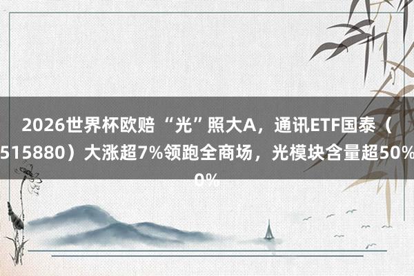 2026世界杯欧赔 “光”照大A，通讯ETF国泰（515880）大涨超7%领跑全商场，光模块含量超50%