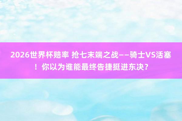 2026世界杯赔率 抢七末端之战——骑士VS活塞！你以为谁能最终告捷挺进东决？
