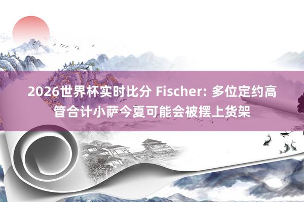 2026世界杯实时比分 Fischer: 多位定约高管合计小