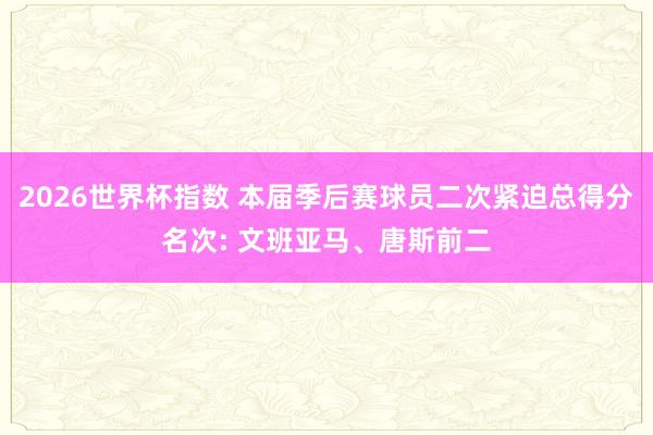 2026世界杯指数 本届季后赛球员二次紧迫总得分名次: 文班