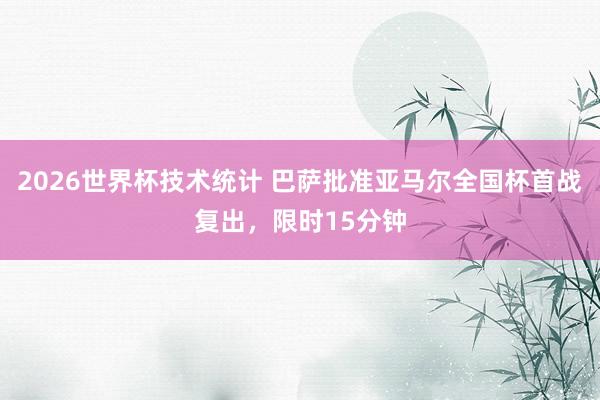 2026世界杯技术统计 巴萨批准亚马尔全国杯首战复出，限时15分钟