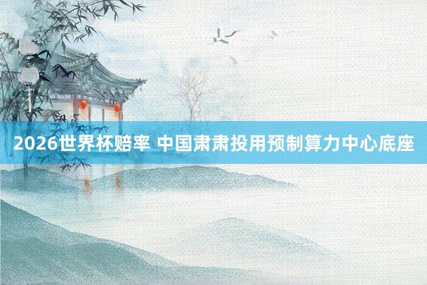 2026世界杯赔率 中国肃肃投用预制算力中心底座