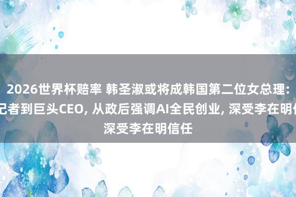 2026世界杯赔率 韩圣淑或将成韩国第二位女总理: 从记者到巨头CEO， 从政后强调AI全民创业， 深受李在明信任