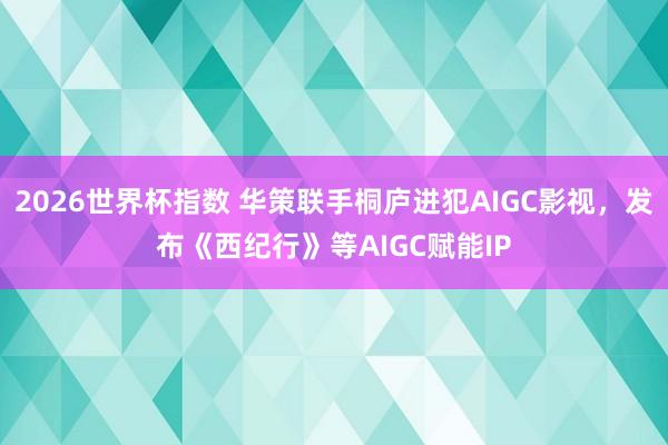 2026世界杯指数 华策联手桐庐进犯AIGC影视，发布《西纪行》等AIGC赋能IP