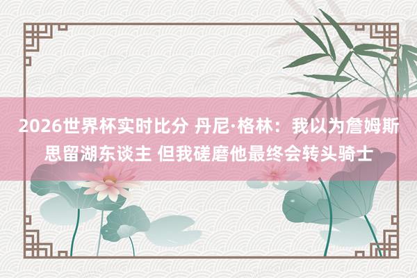 2026世界杯实时比分 丹尼·格林:我以为詹姆斯思留湖东谈主 但我磋磨他最终会转头骑士