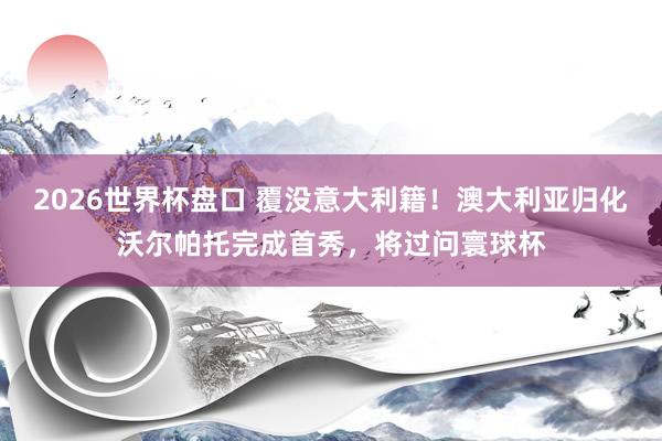 2026世界杯盘口 覆没意大利籍！澳大利亚归化沃尔帕托完成首秀，将过问寰球杯