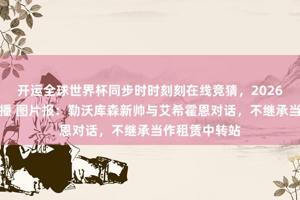 开运全球世界杯同步时时刻刻在线竞猜，2026世界杯文字直播 图片报：勒沃库森新帅与艾希霍恩对话，不继承当作租赁中转站