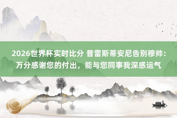 2026世界杯实时比分 普雷斯蒂安尼告别穆帅：万分感谢您的付出，能与您同事我深感运气