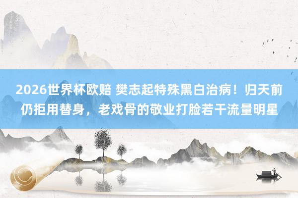 2026世界杯欧赔 樊志起特殊黑白治病!归天前仍拒用替身,老戏骨的敬业打脸若干流量明星