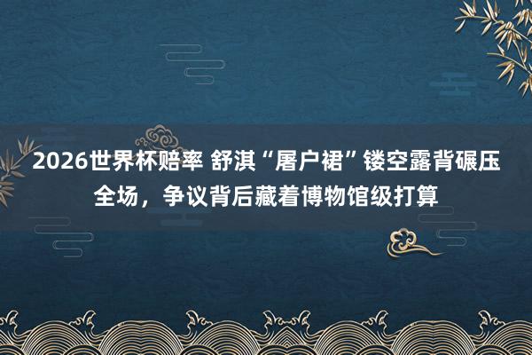 2026世界杯赔率 舒淇“屠户裙”镂空露背碾压全场，争议背后藏着博物馆级打算