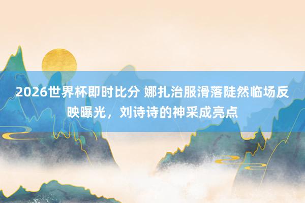 2026世界杯即时比分 娜扎治服滑落陡然临场反映曝光,刘诗诗的神采成亮点