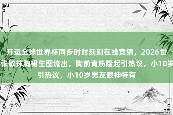 开运全球世界杯同步时时刻刻在线竞猜，2026世界杯文字直播 张敏抹胸裙生图流出，胸前青筋隆起引热议，小10岁男友眼神特有