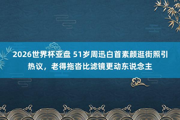 2026世界杯亚盘 51岁周迅白首素颜逛街照引热议，老得拖沓比滤镜更动东说念主