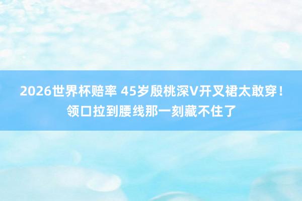 2026世界杯赔率 45岁殷桃深V开叉裙太敢穿！领口拉到腰线那一刻藏不住了