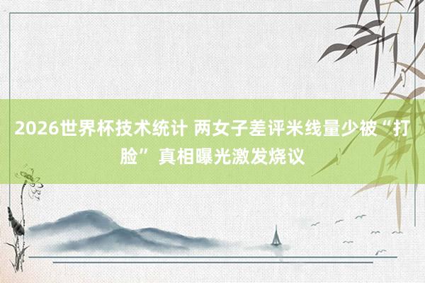 2026世界杯技术统计 两女子差评米线量少被“打脸” 真相曝光激发烧议