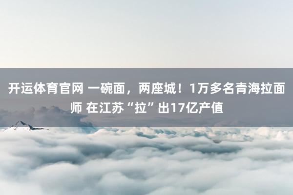 开运体育官网 一碗面，两座城！1万多名青海拉面师 在江苏“拉”出17亿产值