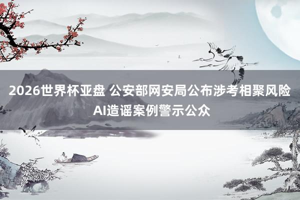 2026世界杯亚盘 公安部网安局公布涉考相聚风险 AI造谣案例警示公众