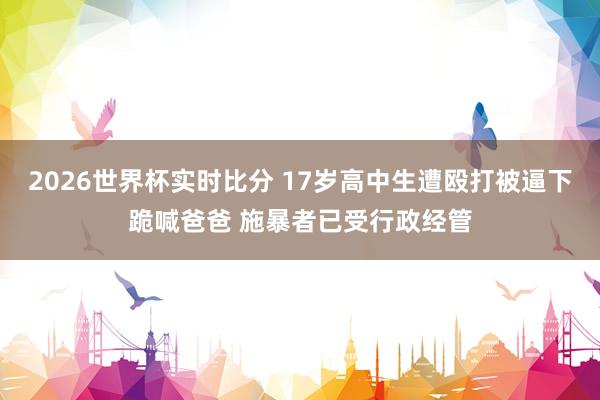 2026世界杯实时比分 17岁高中生遭殴打被逼下跪喊爸爸 施暴者已受行政经管