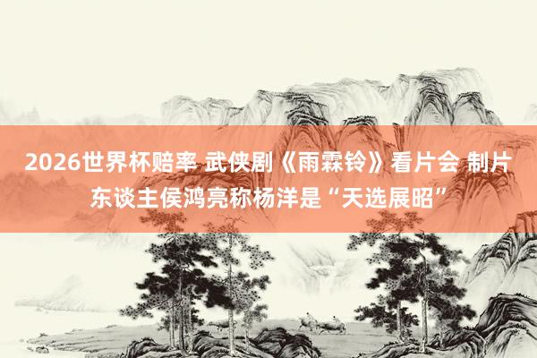 2026世界杯赔率 武侠剧《雨霖铃》看片会 制片东谈主侯鸿亮称杨洋是“天选展昭”