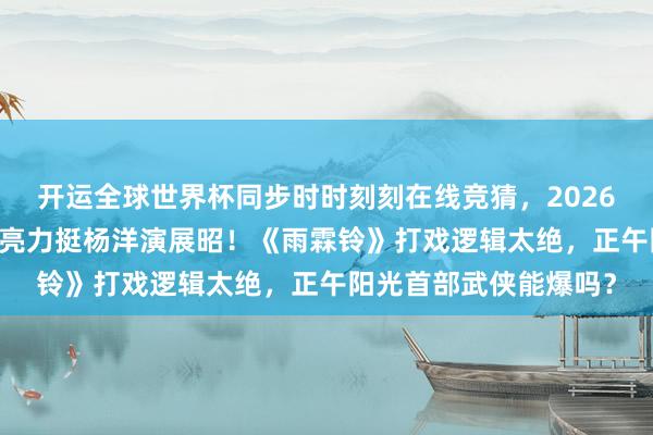 开运全球世界杯同步时时刻刻在线竞猜,2026世界杯文字直播 侯鸿亮力挺杨洋演展昭!《雨霖铃》打戏逻辑太绝,正午阳光首部武侠能爆吗?