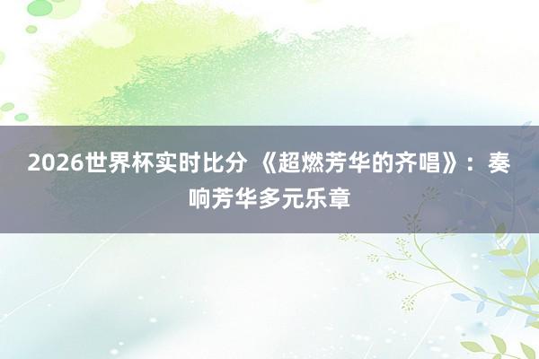 2026世界杯实时比分 《超燃芳华的齐唱》:奏响芳华多元乐章