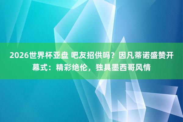 2026世界杯亚盘 吧友招供吗？因凡蒂诺盛赞开幕式：精彩绝伦，独具墨西哥风情