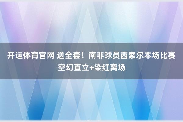 开运体育官网 送全套！南非球员西索尔本场比赛空幻直立+染红离场