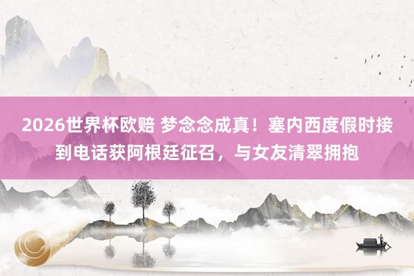 2026世界杯欧赔 梦念念成真！塞内西度假时接到电话获阿根廷征召，与女友清翠拥抱