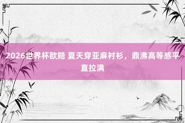 2026世界杯欧赔 夏天穿亚麻衬衫，鼎沸高等感平直拉满